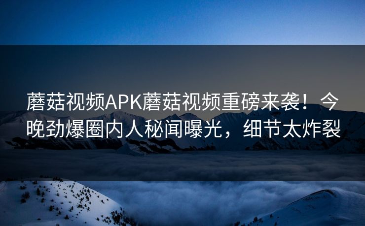 蘑菇视频APK蘑菇视频重磅来袭！今晚劲爆圈内人秘闻曝光，细节太炸裂