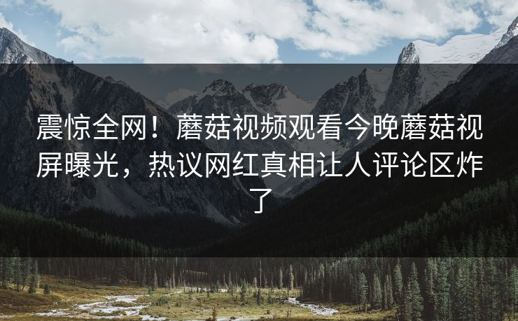 震惊全网！蘑菇视频观看今晚蘑菇视屏曝光，热议网红真相让人评论区炸了