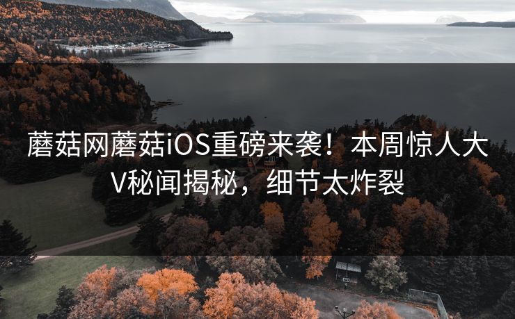 蘑菇网蘑菇iOS重磅来袭！本周惊人大V秘闻揭秘，细节太炸裂