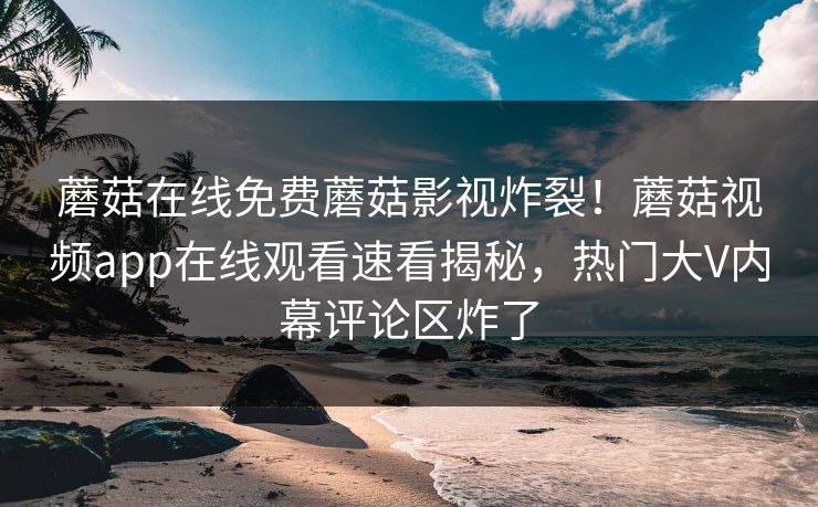 蘑菇在线免费蘑菇影视炸裂！蘑菇视频app在线观看速看揭秘，热门大V内幕评论区炸了