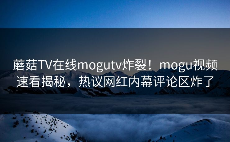 蘑菇TV在线mogutv炸裂！mogu视频速看揭秘，热议网红内幕评论区炸了