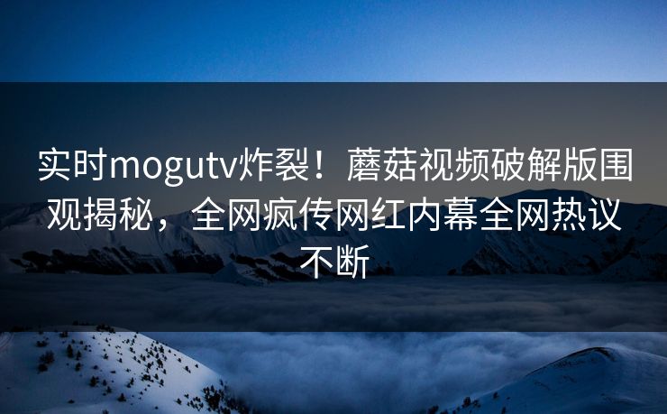 实时mogutv炸裂！蘑菇视频破解版围观揭秘，全网疯传网红内幕全网热议不断