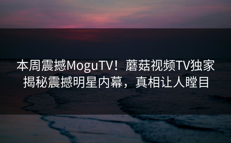 本周震撼MoguTV！蘑菇视频TV独家揭秘震撼明星内幕，真相让人瞠目
