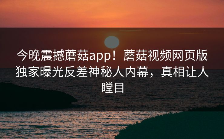 今晚震撼蘑菇app！蘑菇视频网页版独家曝光反差神秘人内幕，真相让人瞠目