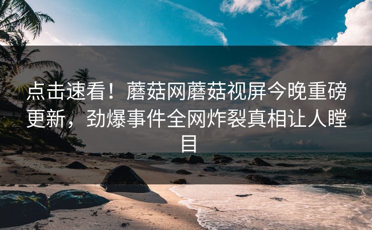 点击速看！蘑菇网蘑菇视屏今晚重磅更新，劲爆事件全网炸裂真相让人瞠目