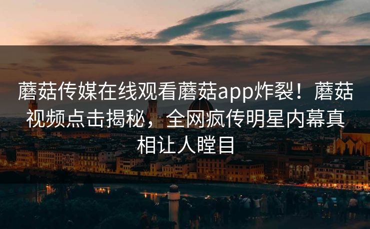 蘑菇传媒在线观看蘑菇app炸裂！蘑菇视频点击揭秘，全网疯传明星内幕真相让人瞠目