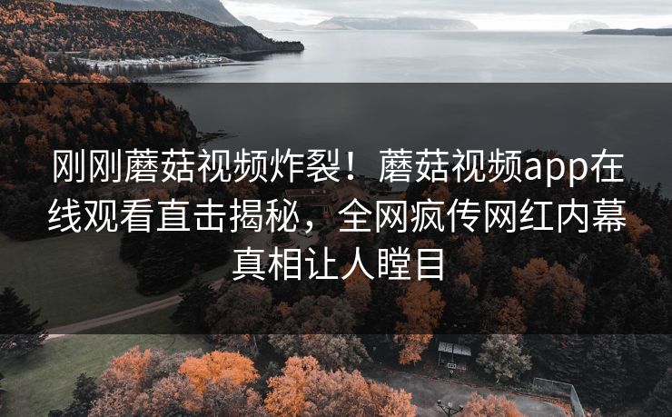 刚刚蘑菇视频炸裂！蘑菇视频app在线观看直击揭秘，全网疯传网红内幕真相让人瞠目