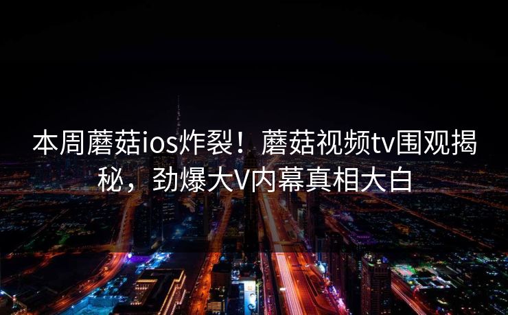 本周蘑菇ios炸裂！蘑菇视频tv围观揭秘，劲爆大V内幕真相大白