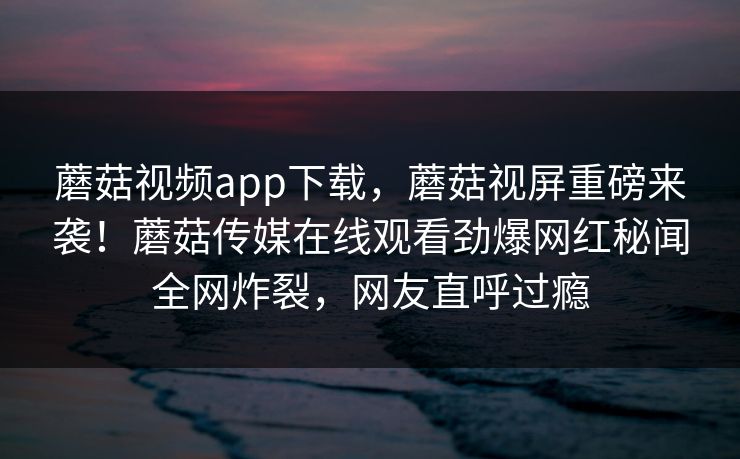 蘑菇视频app下载，蘑菇视屏重磅来袭！蘑菇传媒在线观看劲爆网红秘闻全网炸裂，网友直呼过瘾