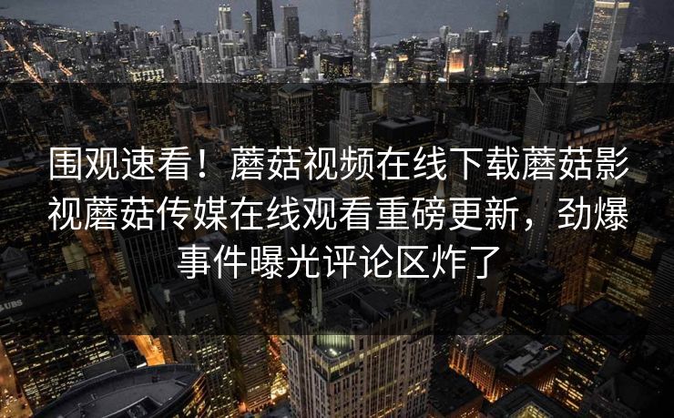 围观速看！蘑菇视频在线下载蘑菇影视蘑菇传媒在线观看重磅更新，劲爆事件曝光评论区炸了
