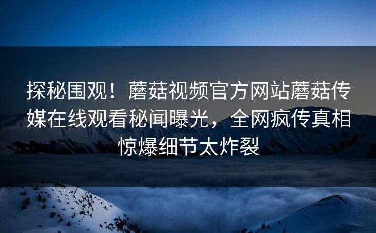 探秘围观！蘑菇视频官方网站蘑菇传媒在线观看秘闻曝光，全网疯传真相惊爆细节太炸裂