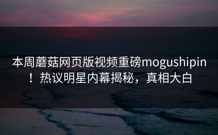 本周蘑菇网页版视频重磅mogushipin！热议明星内幕揭秘，真相大白