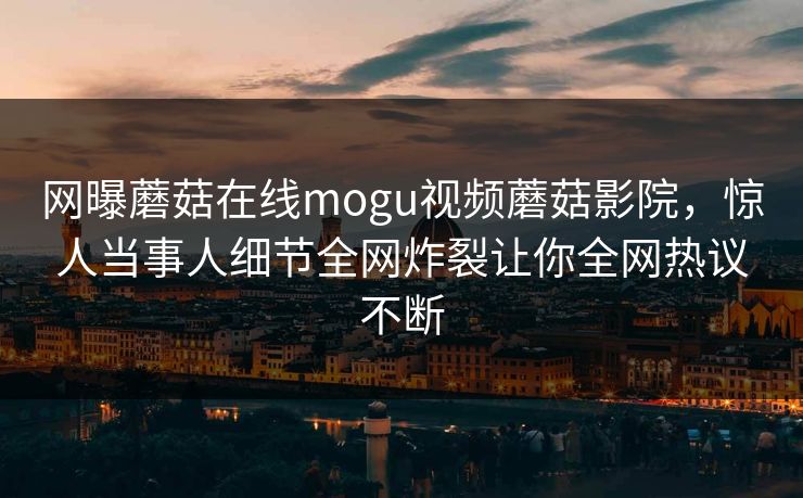 网曝蘑菇在线mogu视频蘑菇影院，惊人当事人细节全网炸裂让你全网热议不断