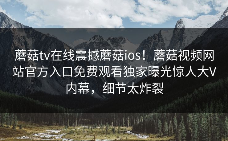 蘑菇tv在线震撼蘑菇ios！蘑菇视频网站官方入口免费观看独家曝光惊人大V内幕，细节太炸裂