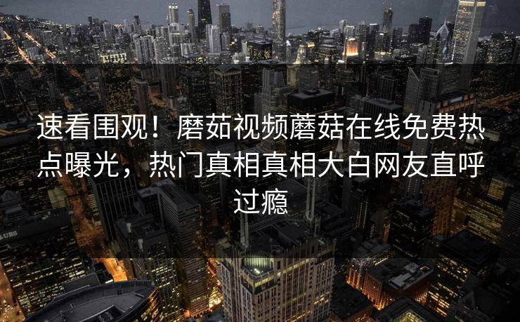 速看围观！磨茹视频蘑菇在线免费热点曝光，热门真相真相大白网友直呼过瘾