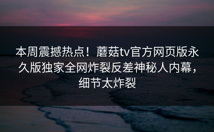 本周震撼热点！蘑菇tv官方网页版永久版独家全网炸裂反差神秘人内幕，细节太炸裂