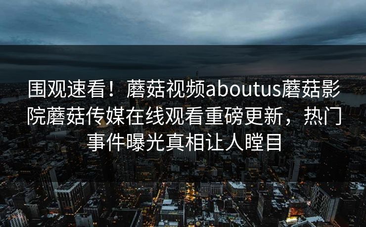 围观速看！蘑菇视频aboutus蘑菇影院蘑菇传媒在线观看重磅更新，热门事件曝光真相让人瞠目