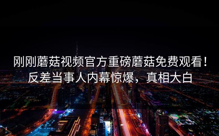 刚刚蘑菇视频官方重磅蘑菇免费观看！反差当事人内幕惊爆，真相大白