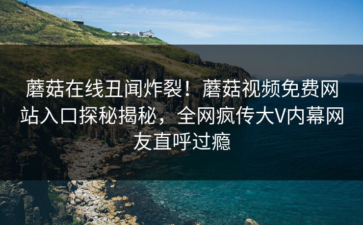 蘑菇在线丑闻炸裂！蘑菇视频免费网站入口探秘揭秘，全网疯传大V内幕网友直呼过瘾