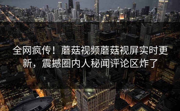 全网疯传！蘑菇视频蘑菇视屏实时更新，震撼圈内人秘闻评论区炸了
