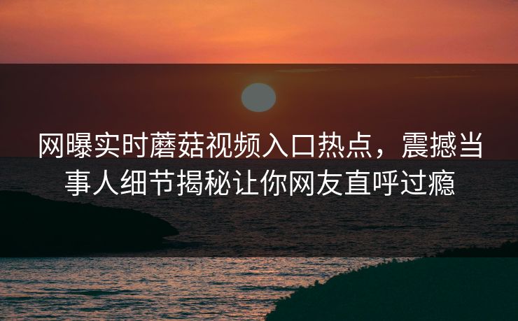 网曝实时蘑菇视频入口热点，震撼当事人细节揭秘让你网友直呼过瘾
