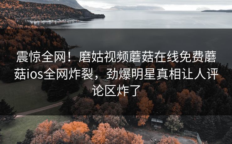 震惊全网！磨姑视频蘑菇在线免费蘑菇ios全网炸裂，劲爆明星真相让人评论区炸了