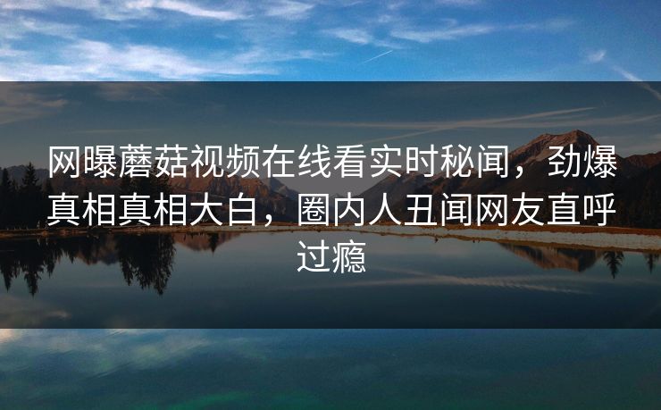 网曝蘑菇视频在线看实时秘闻，劲爆真相真相大白，圈内人丑闻网友直呼过瘾
