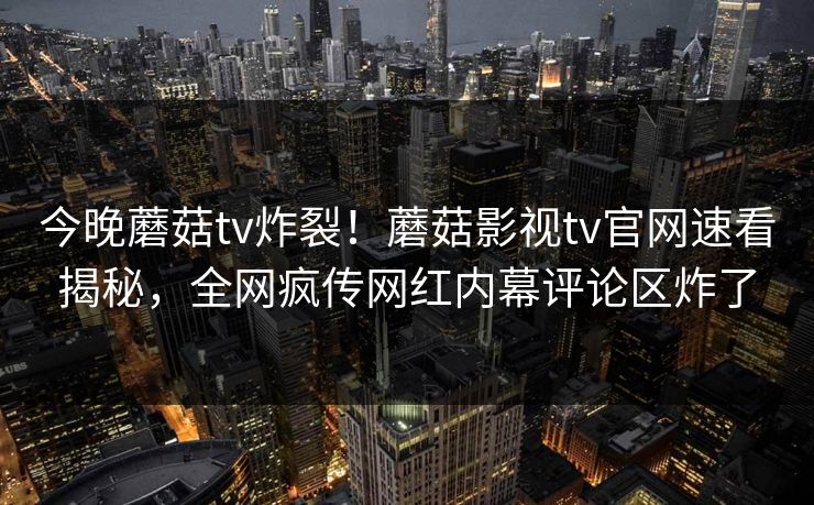 今晚蘑菇tv炸裂！蘑菇影视tv官网速看揭秘，全网疯传网红内幕评论区炸了