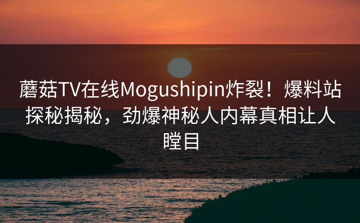 蘑菇TV在线Mogushipin炸裂！爆料站探秘揭秘，劲爆神秘人内幕真相让人瞠目