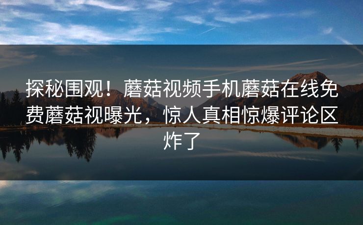 探秘围观！蘑菇视频手机蘑菇在线免费蘑菇视曝光，惊人真相惊爆评论区炸了