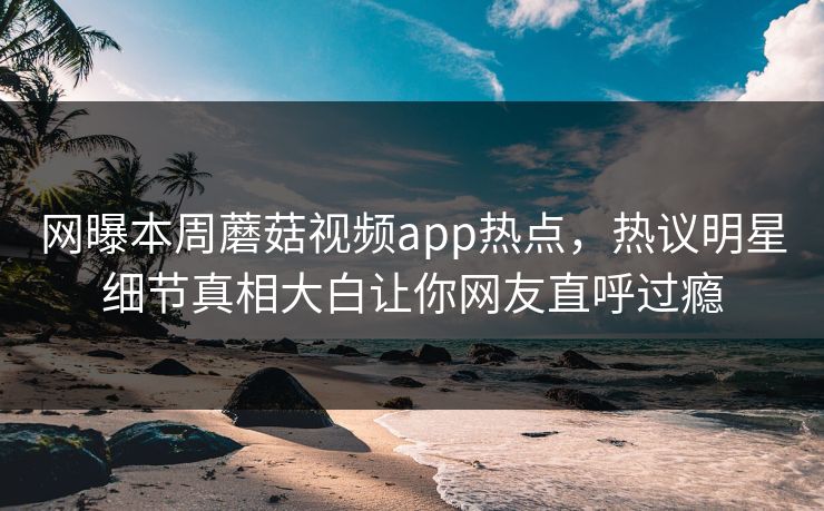 网曝本周蘑菇视频app热点，热议明星细节真相大白让你网友直呼过瘾