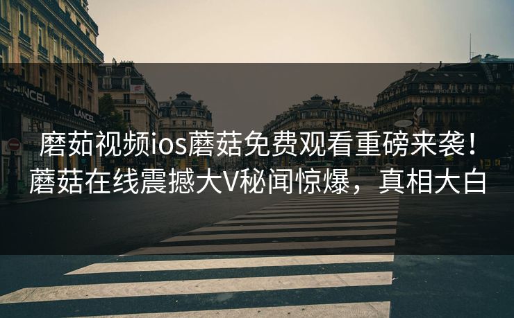 磨茹视频ios蘑菇免费观看重磅来袭！蘑菇在线震撼大V秘闻惊爆，真相大白