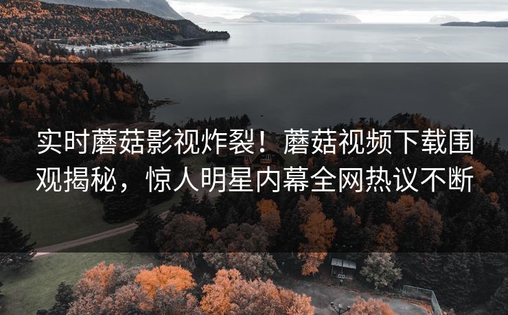 实时蘑菇影视炸裂！蘑菇视频下载围观揭秘，惊人明星内幕全网热议不断