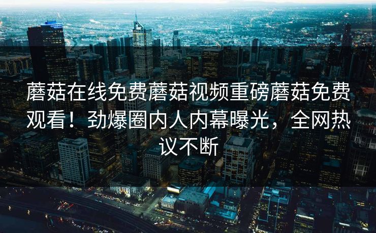 蘑菇在线免费蘑菇视频重磅蘑菇免费观看！劲爆圈内人内幕曝光，全网热议不断