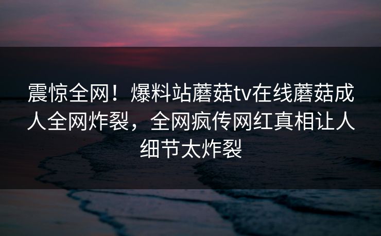 震惊全网！爆料站蘑菇tv在线蘑菇成人全网炸裂，全网疯传网红真相让人细节太炸裂