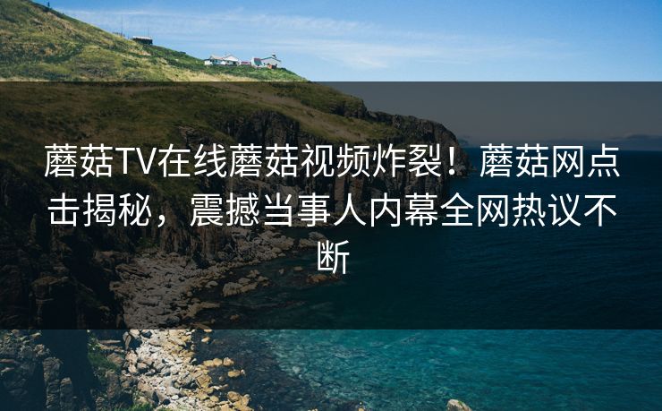 蘑菇TV在线蘑菇视频炸裂！蘑菇网点击揭秘，震撼当事人内幕全网热议不断
