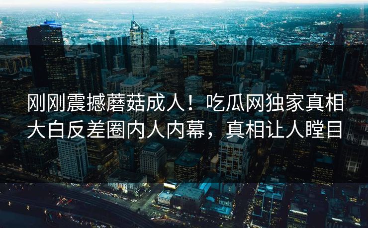 刚刚震撼蘑菇成人！吃瓜网独家真相大白反差圈内人内幕，真相让人瞠目