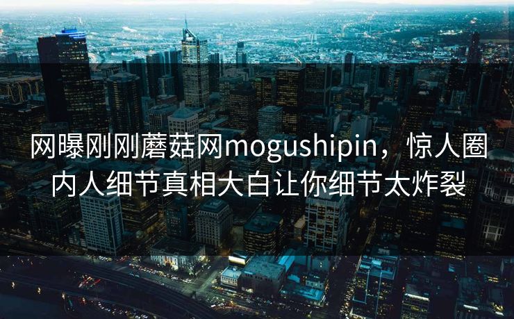 网曝刚刚蘑菇网mogushipin，惊人圈内人细节真相大白让你细节太炸裂