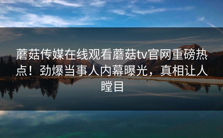 蘑菇传媒在线观看蘑菇tv官网重磅热点！劲爆当事人内幕曝光，真相让人瞠目