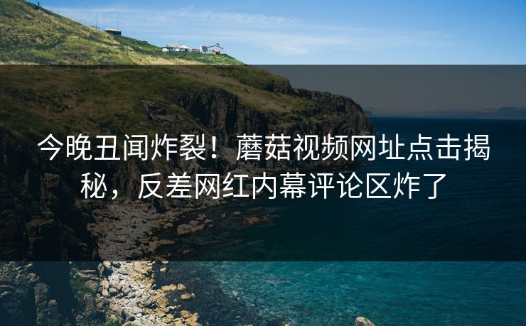 今晚丑闻炸裂！蘑菇视频网址点击揭秘，反差网红内幕评论区炸了