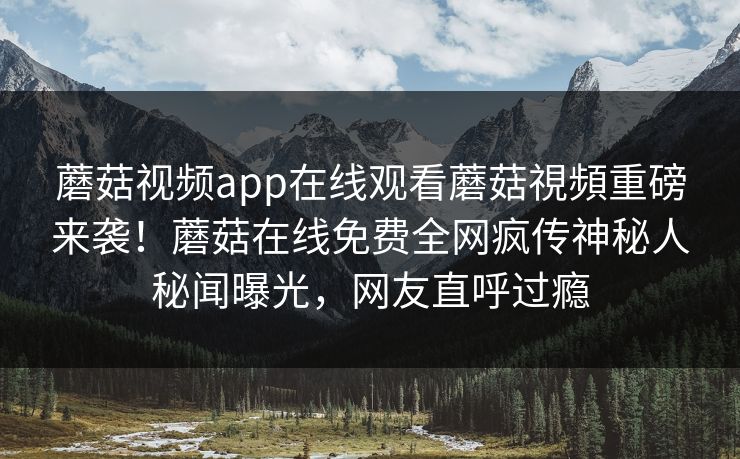 蘑菇视频app在线观看蘑菇視頻重磅来袭！蘑菇在线免费全网疯传神秘人秘闻曝光，网友直呼过瘾