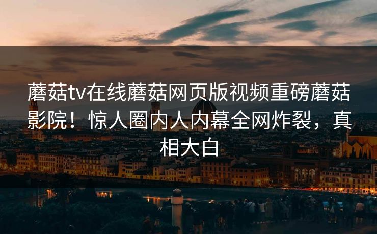 蘑菇tv在线蘑菇网页版视频重磅蘑菇影院！惊人圈内人内幕全网炸裂，真相大白