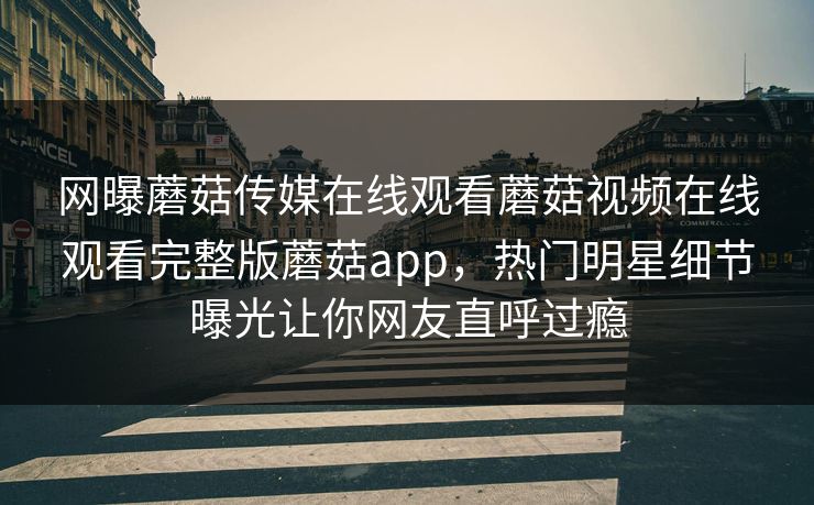 网曝蘑菇传媒在线观看蘑菇视频在线观看完整版蘑菇app，热门明星细节曝光让你网友直呼过瘾