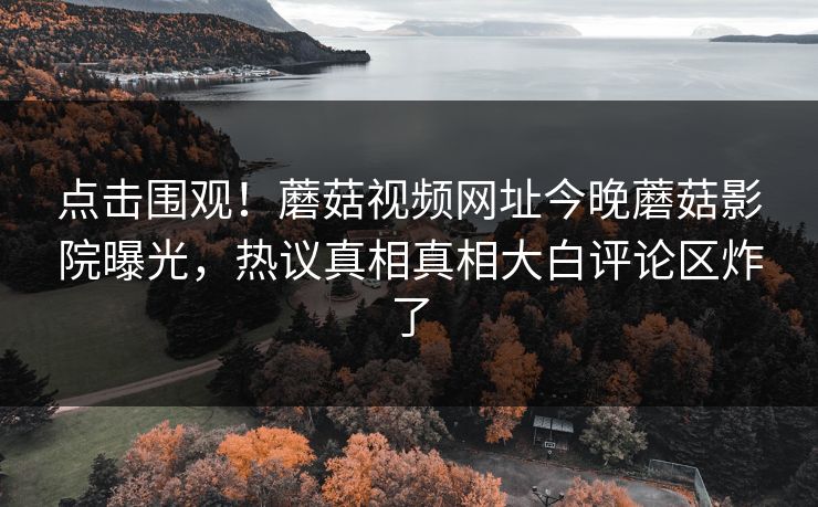 点击围观！蘑菇视频网址今晚蘑菇影院曝光，热议真相真相大白评论区炸了