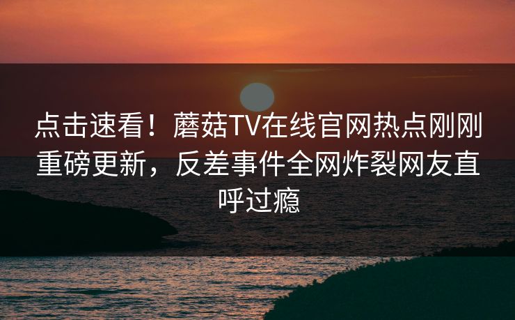 点击速看！蘑菇TV在线官网热点刚刚重磅更新，反差事件全网炸裂网友直呼过瘾