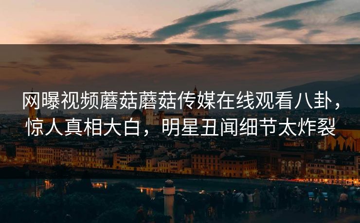 网曝视频蘑菇蘑菇传媒在线观看八卦，惊人真相大白，明星丑闻细节太炸裂