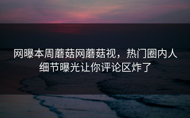 网曝本周蘑菇网蘑菇视，热门圈内人细节曝光让你评论区炸了