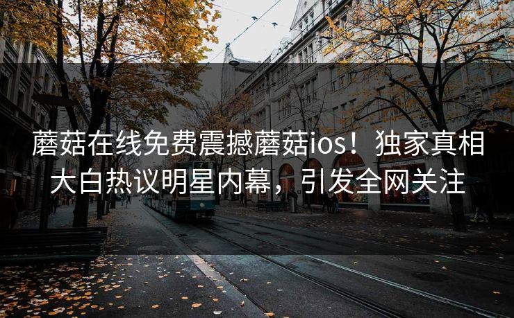 蘑菇在线免费震撼蘑菇ios！独家真相大白热议明星内幕，引发全网关注