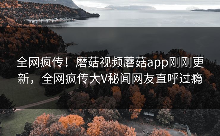 全网疯传！磨菇视频蘑菇app刚刚更新，全网疯传大V秘闻网友直呼过瘾