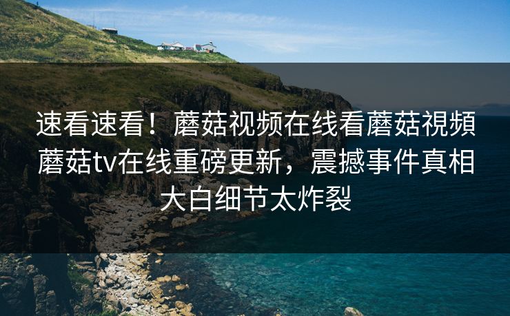 速看速看！蘑菇视频在线看蘑菇視頻蘑菇tv在线重磅更新，震撼事件真相大白细节太炸裂